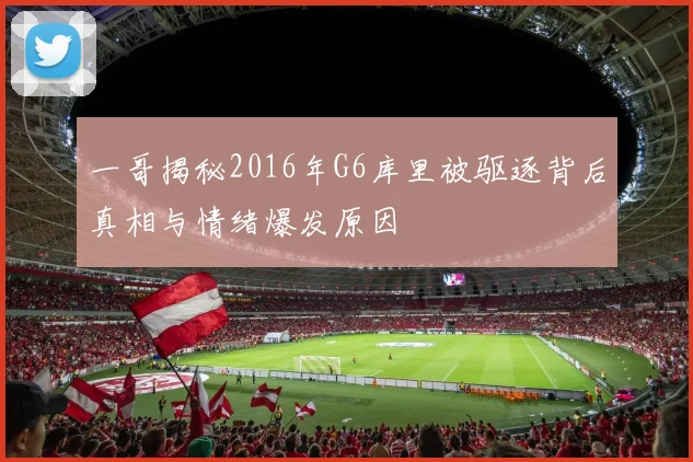 一哥揭秘2016年G6库里被驱逐背后真相与情绪爆发原因