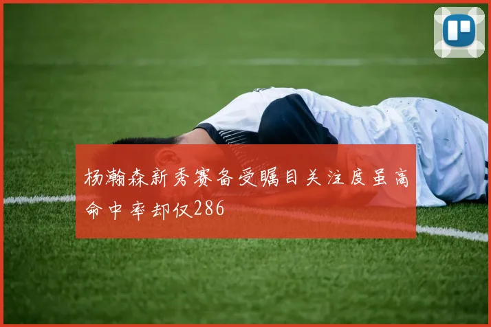 杨瀚森新秀赛备受瞩目关注度虽高命中率却仅286