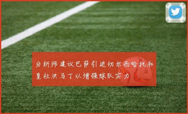 分析师建议巴萨引进切尔西哈托和皇社洪马丁以增强球队实力