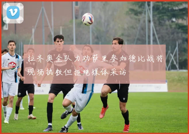 拉齐奥全队力劝萨里参加德比战将现场执教但拒绝媒体采访