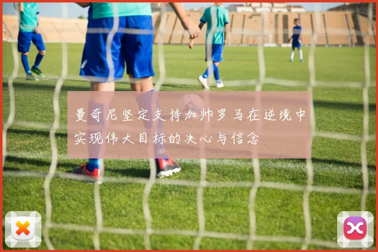 曼奇尼坚定支持加帅罗马在逆境中实现伟大目标的决心与信念