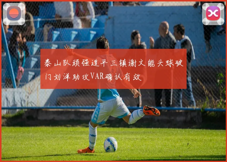 泰山队顽强追平三镇谢文能头球破门刘洋助攻VAR确认有效