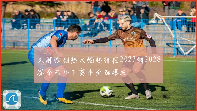 文胖预测热火崛起将在2027到2028赛季而非下赛季全面爆发