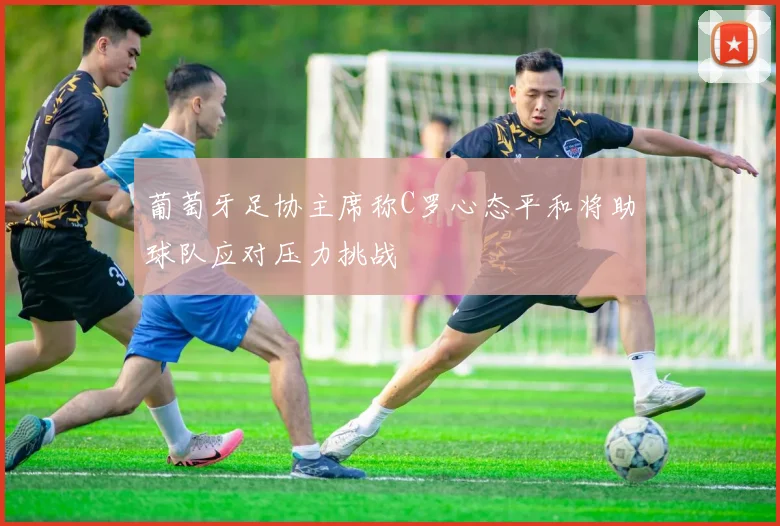 葡萄牙足协主席称C罗心态平和将助球队应对压力挑战