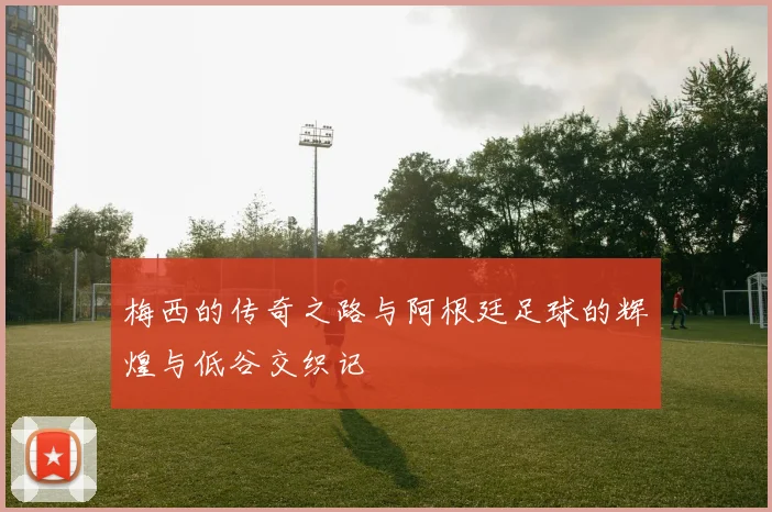 梅西的传奇之路与阿根廷足球的辉煌与低谷交织记