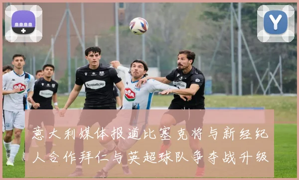 意大利媒体报道比塞克将与新经纪人合作拜仁与英超球队争夺战升级