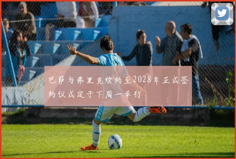 巴萨与弗里克续约至2028年正式签约仪式定于下周一举行