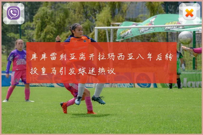 库库雷利亚离开拉玛西亚八年后转投皇马引发球迷热议