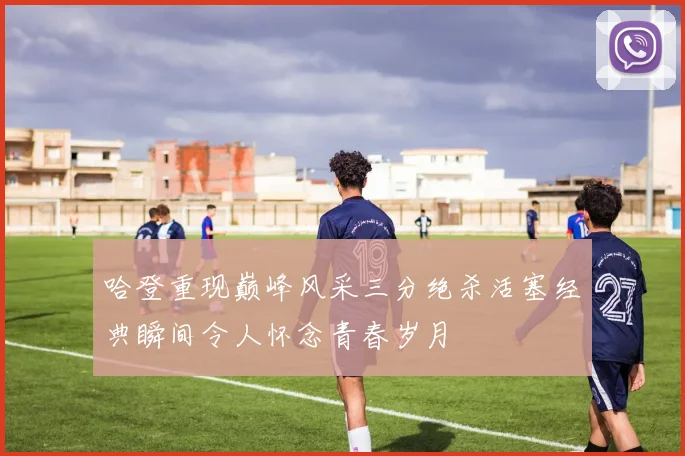 哈登重现巅峰风采三分绝杀活塞经典瞬间令人怀念青春岁月