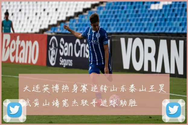 大连英博热身赛逆转山东泰山王昊斌黄山靖宽杰联手进球助胜