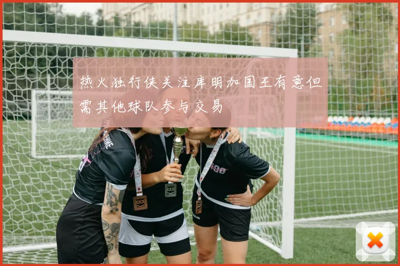 热火独行侠关注库明加国王有意但需其他球队参与交易