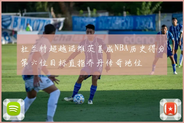 杜兰特超越诺维茨基成NBA历史得分第六位目标直指乔丹传奇地位