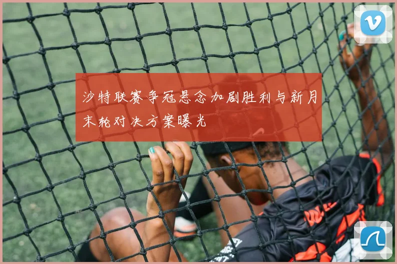 沙特联赛争冠悬念加剧胜利与新月末轮对决方案曝光