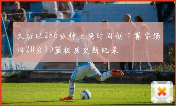 文班以286分钟上场时间创下赛季场均20分10篮板历史新纪录