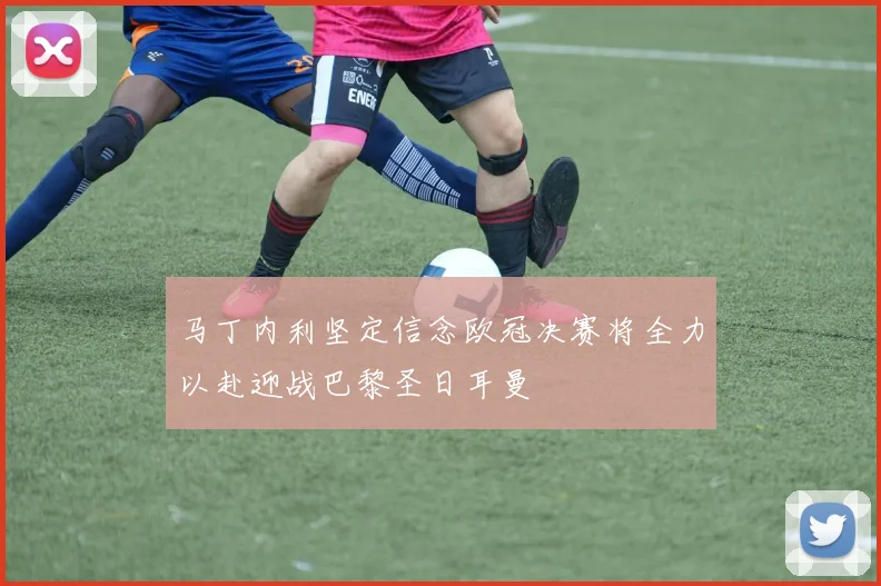 马丁内利坚定信念欧冠决赛将全力以赴迎战巴黎圣日耳曼