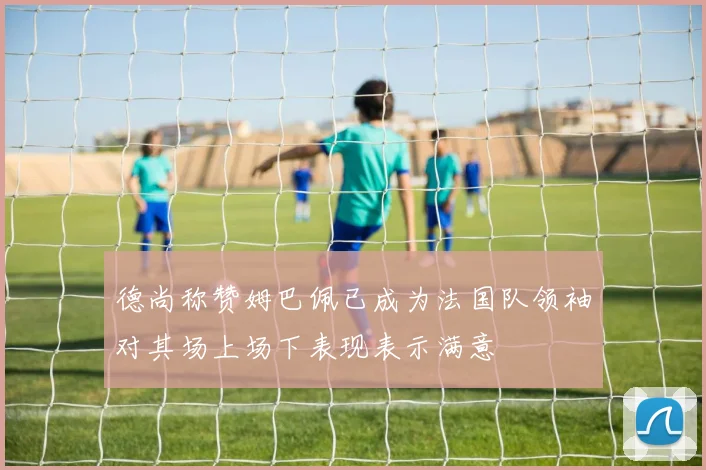 德尚称赞姆巴佩已成为法国队领袖对其场上场下表现表示满意