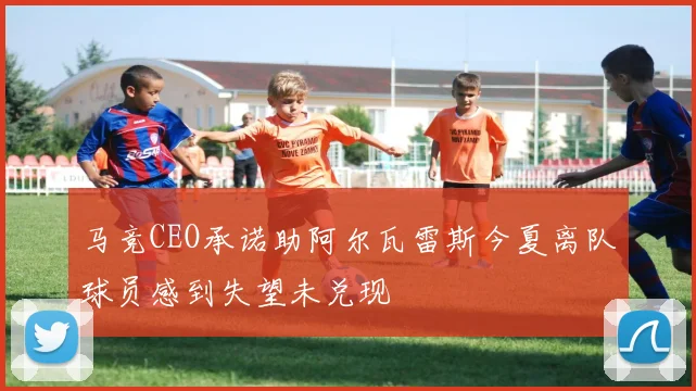 马竞CEO承诺助阿尔瓦雷斯今夏离队球员感到失望未兑现