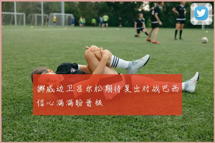 挪威边卫吕尔松期待复出对战巴西信心满满盼晋级